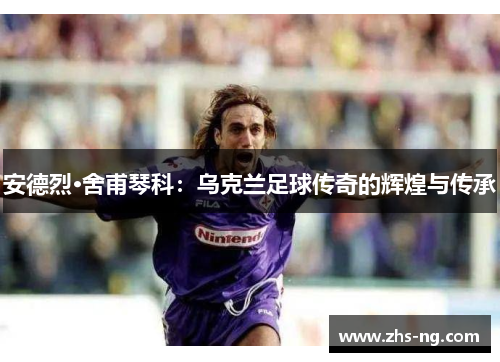 安德烈·舍甫琴科：乌克兰足球传奇的辉煌与传承